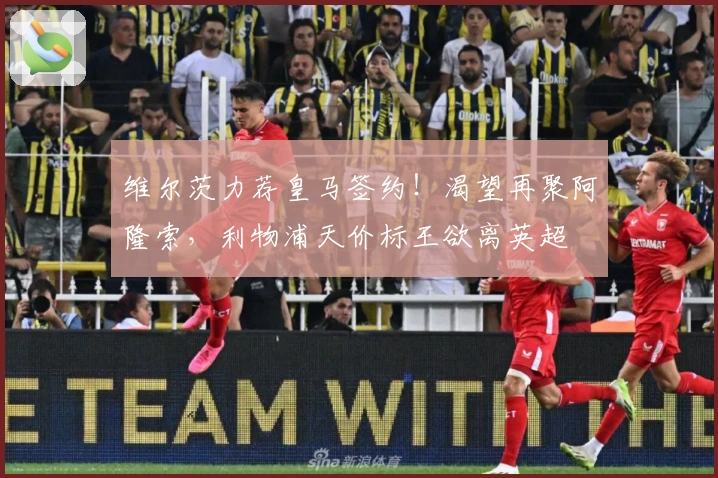 维尔茨力荐皇马签约！渴望再聚阿隆索，利物浦天价标王欲离英超