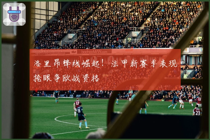 洛里昂锋线崛起！法甲新赛季表现抢眼争欧战资格