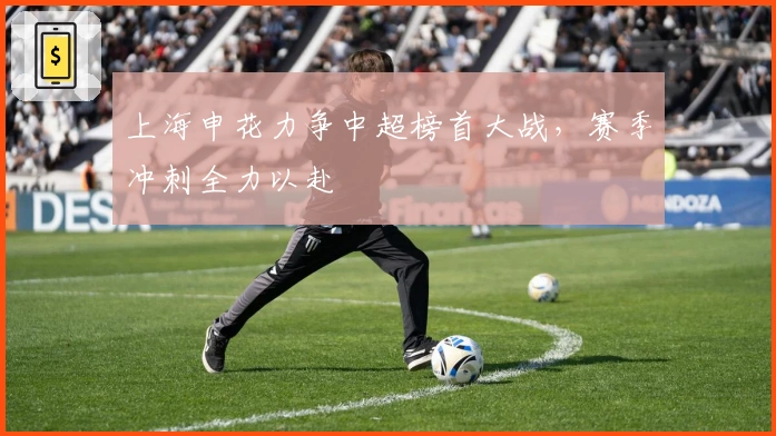 上海申花力争中超榜首大战,赛季冲刺全力以赴