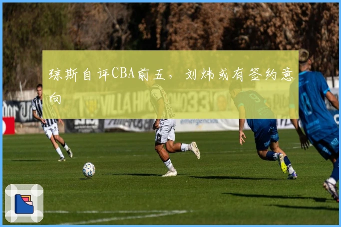 琼斯自评CBA前五，刘炜或有签约意向