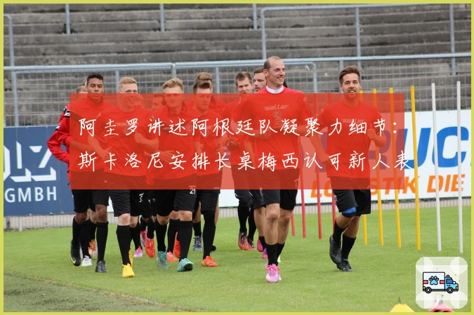 阿圭罗讲述阿根廷队凝聚力细节：斯卡洛尼安排长桌梅西认可新人表现