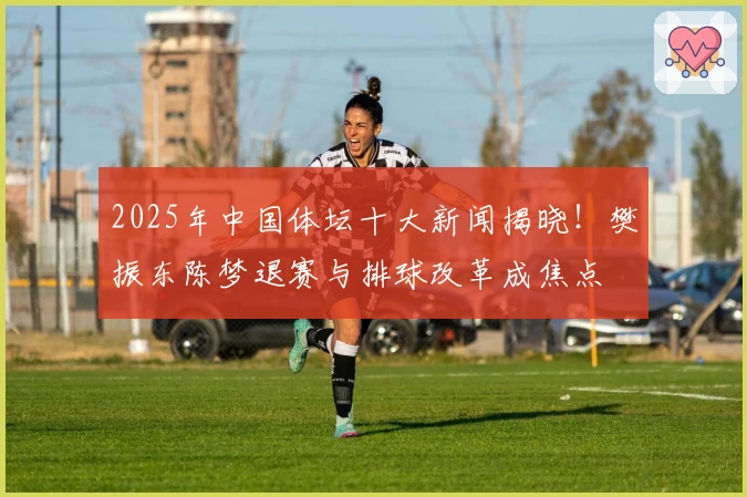 2025年中国体坛十大新闻揭晓！樊振东陈梦退赛与排球改革成焦点