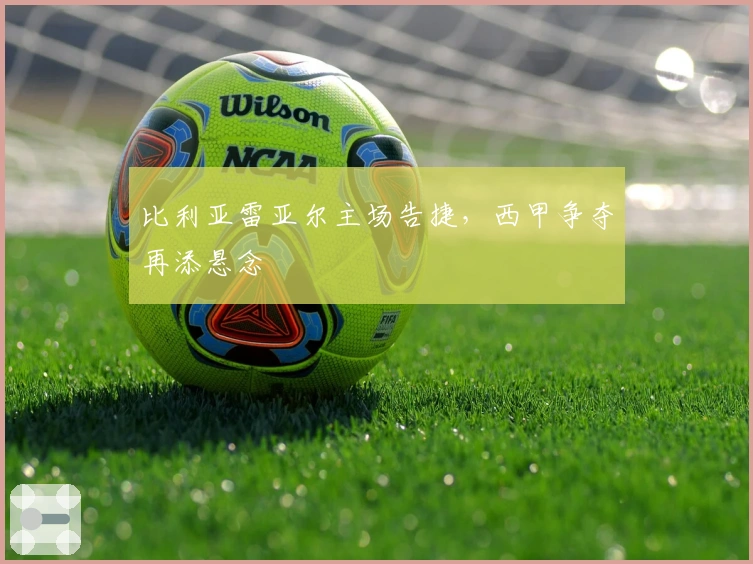 比利亚雷亚尔主场告捷，西甲争夺再添悬念