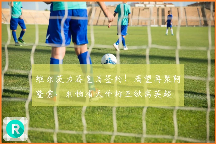 维尔茨力荐皇马签约！渴望再聚阿隆索，利物浦天价标王欲离英超