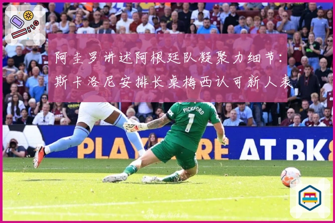 阿圭罗讲述阿根廷队凝聚力细节：斯卡洛尼安排长桌梅西认可新人表现