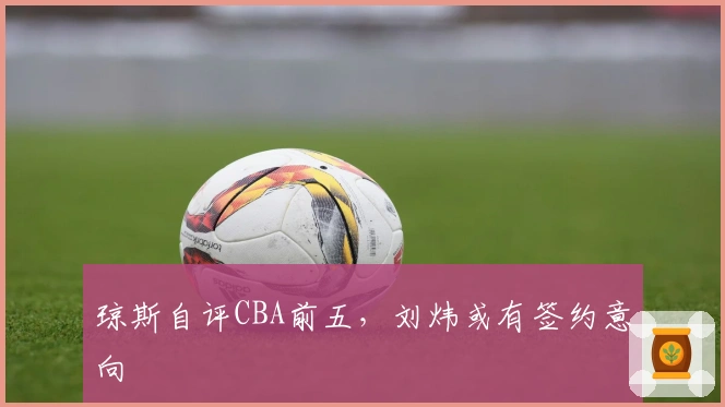 琼斯自评CBA前五，刘炜或有签约意向