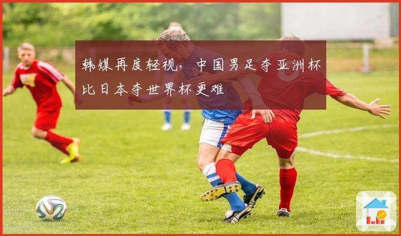 韩媒再度轻视，中国男足夺亚洲杯比日本夺世界杯更难