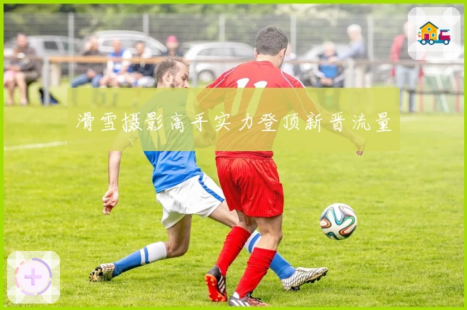 滑雪摄影高手实力登顶新晋流量