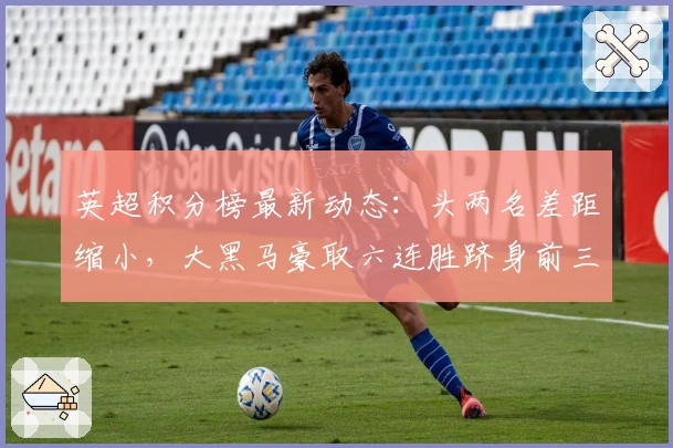 英超积分榜最新动态：头两名差距缩小，大黑马豪取六连胜跻身前三