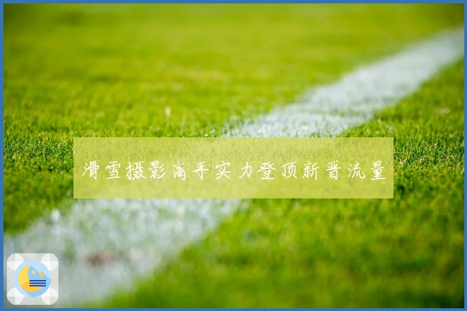 滑雪摄影高手实力登顶新晋流量