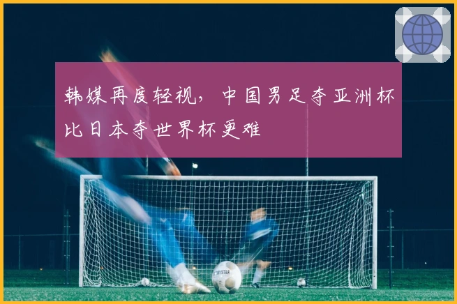 韩媒再度轻视，中国男足夺亚洲杯比日本夺世界杯更难